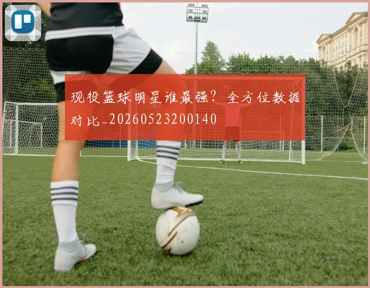现役篮球明星谁最强?全方位数据对比_20260523200140
