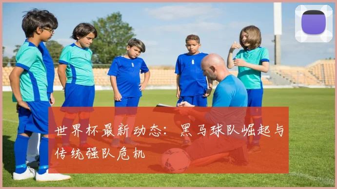 世界杯最新动态：黑马球队崛起与传统强队危机